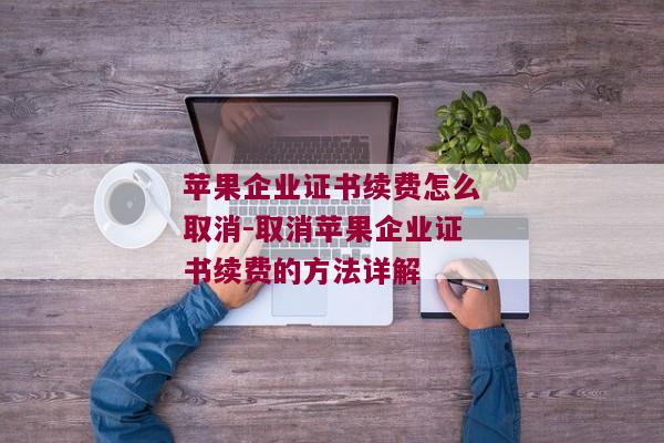 苹果企业证书续费怎么取消-取消苹果企业证书续费的方法详解