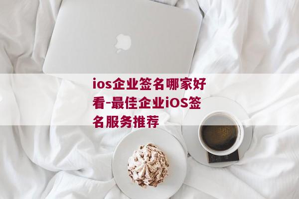 ios企业签名哪家好看-最佳企业iOS签名服务推荐