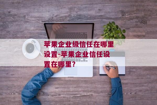 苹果企业级信任在哪里设置-苹果企业信任设置在哪里？