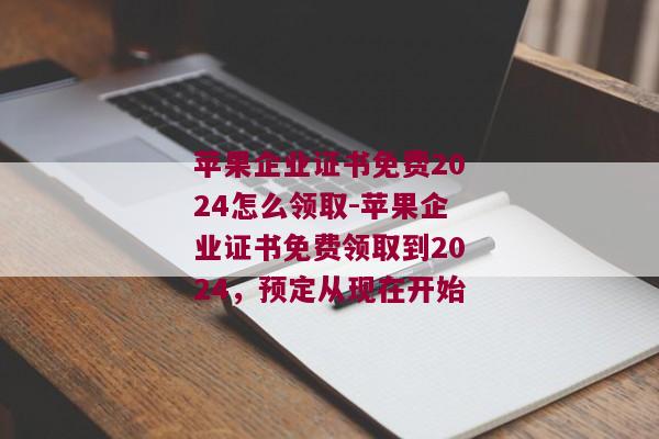 苹果企业证书免费2024怎么领取-苹果企业证书免费领取到2024，预定从现在开始