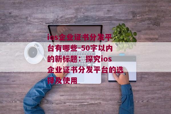 ios企业证书分发平台有哪些-50字以内的新标题：探究ios企业证书分发平台的选择及使用